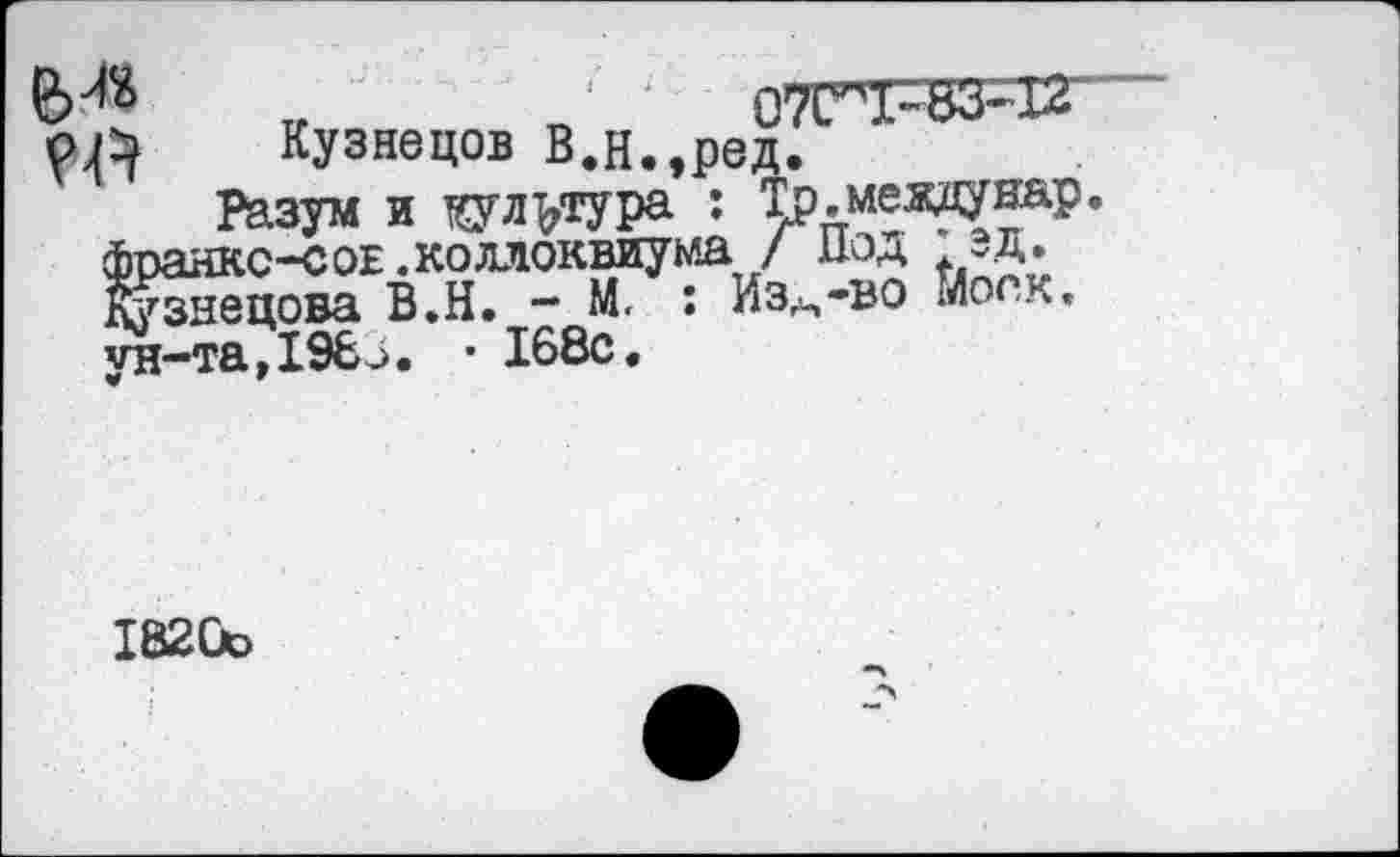 ﻿М* „	'	07ГХ~83~12
РА Кузнецов В.н.,ред.
Разум и тсул^тура : Тр.мездунар фоанкс-соЕ.коллоквиума / иод эд. Кузнецова В.Н. - М. : Из^-во Моск, ун-та,198 Д. • 168с.
1820с